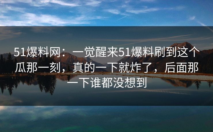 51爆料网：一觉醒来51爆料刷到这个瓜那一刻，真的一下就炸了，后面那一下谁都没想到