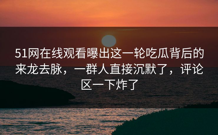 51网在线观看曝出这一轮吃瓜背后的来龙去脉,一群人直接沉默了,评论区一下炸了 51网在线观看曝出这一轮吃瓜背后的来龙去脉,一群人直接沉默了,评论区一下炸了