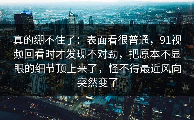 真的绷不住了:表面看很普通,91视频回看时才发现不对劲,把原本不显眼的细节顶上来了,怪不得最近风向突然变了 真的绷不住了:表面看很普通,91视频回看时才发现不对劲,把原本不显眼的细节顶上来了,怪不得最近风向突然变了