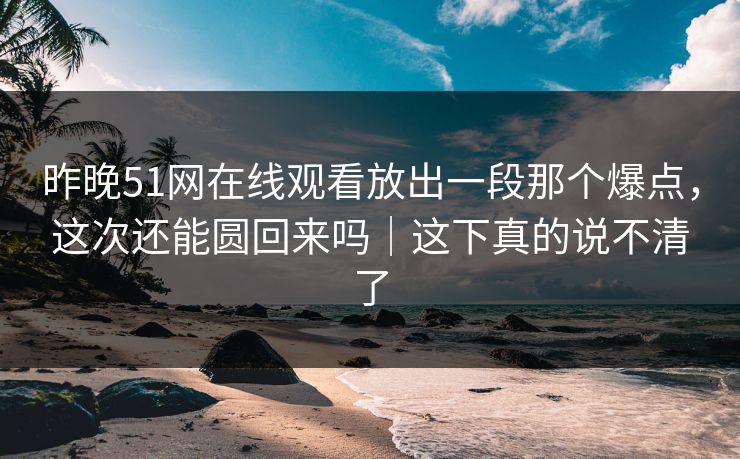 昨晚51网在线观看放出一段那个爆点，这次还能圆回来吗｜这下真的说不清了