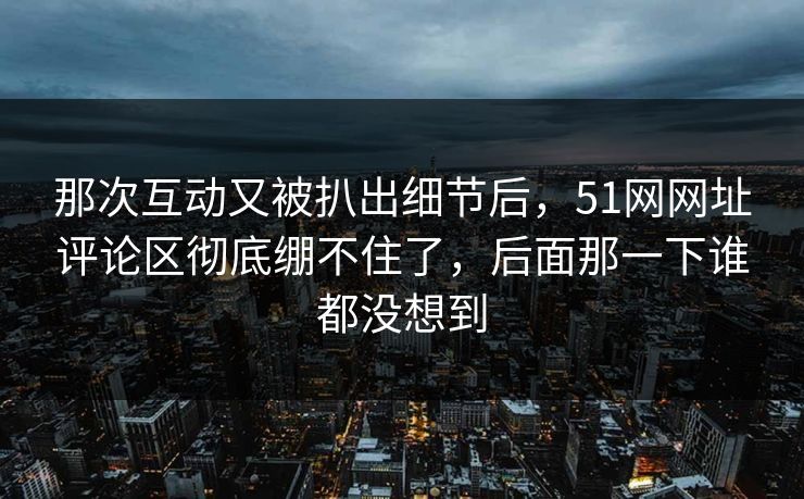 那次互动又被扒出细节后，51网网址评论区彻底绷不住了，后面那一下谁都没想到