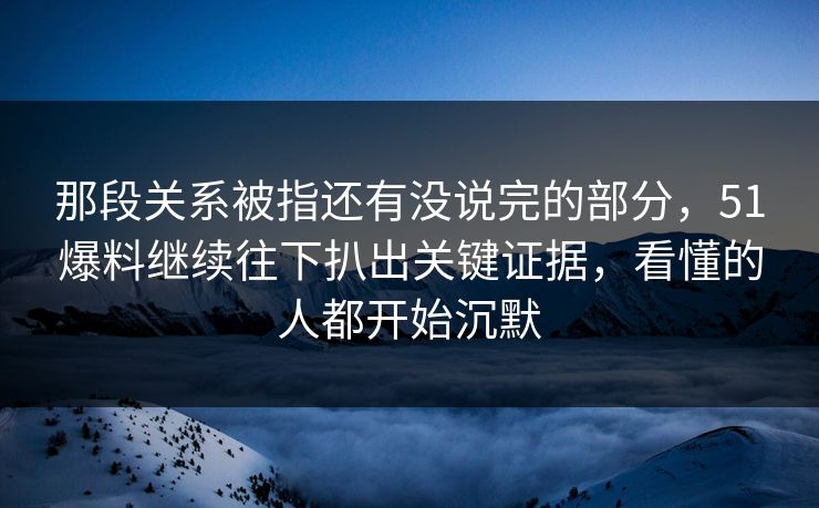 那段关系被指还有没说完的部分，51爆料继续往下扒出关键证据，看懂的人都开始沉默