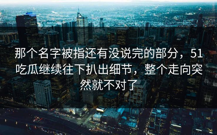 那个名字被指还有没说完的部分，51吃瓜继续往下扒出细节，整个走向突然就不对了