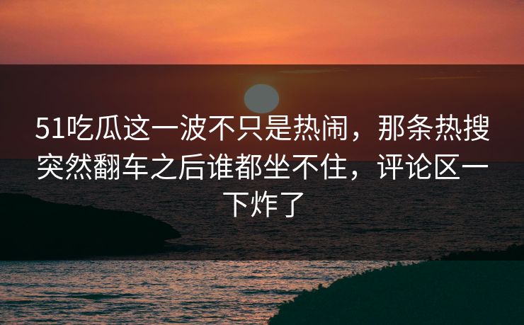 51吃瓜这一波不只是热闹，那条热搜突然翻车之后谁都坐不住，评论区一下炸了