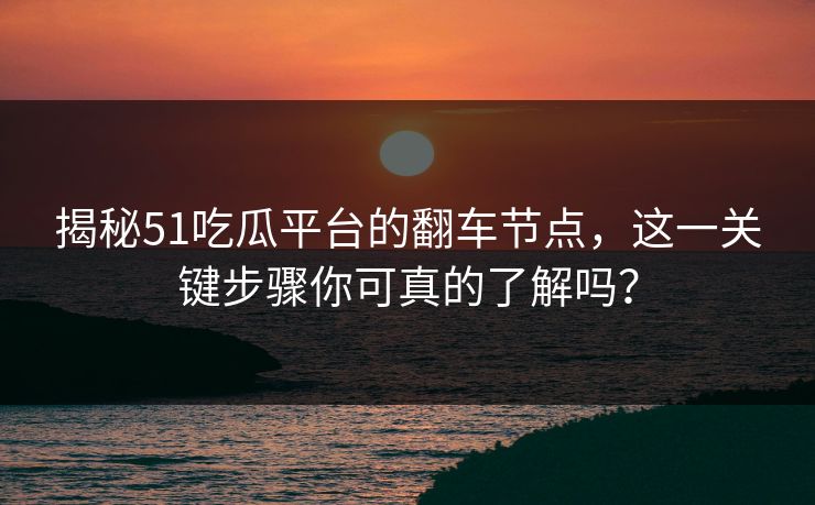 揭秘51吃瓜平台的翻车节点，这一关键步骤你可真的了解吗？