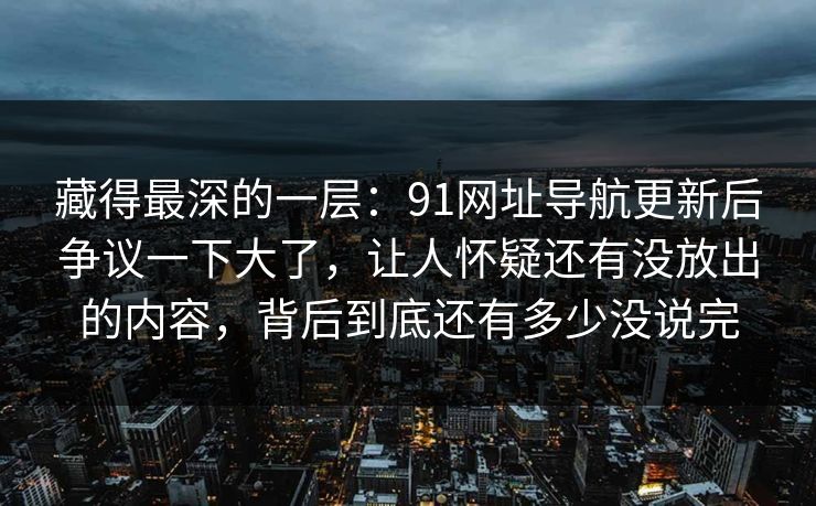 藏得最深的一层：91网址导航更新后争议一下大了，让人怀疑还有没放出的内容，背后到底还有多少没说完