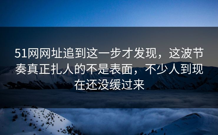 51网网址追到这一步才发现，这波节奏真正扎人的不是表面，不少人到现在还没缓过来
