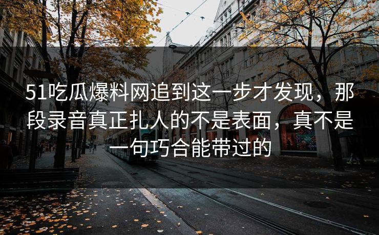 51吃瓜爆料网追到这一步才发现，那段录音真正扎人的不是表面，真不是一句巧合能带过的