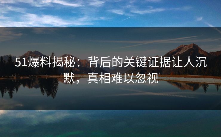 51爆料揭秘：背后的关键证据让人沉默，真相难以忽视