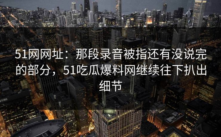 51网网址：那段录音被指还有没说完的部分，51吃瓜爆料网继续往下扒出细节