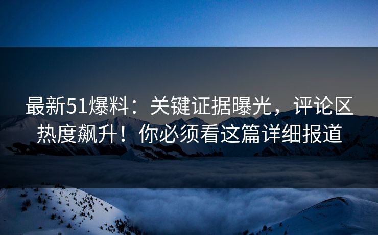 最新51爆料：关键证据曝光，评论区热度飙升！你必须看这篇详细报道