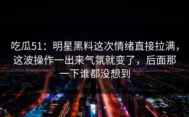 吃瓜51：明星黑料这次情绪直接拉满，这波操作一出来气氛就变了，后面那一下谁都没想到