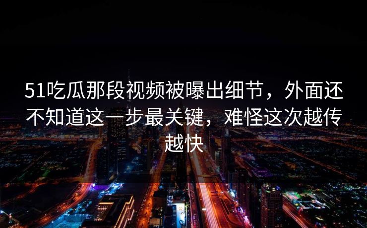 51吃瓜那段视频被曝出细节，外面还不知道这一步最关键，难怪这次越传越快