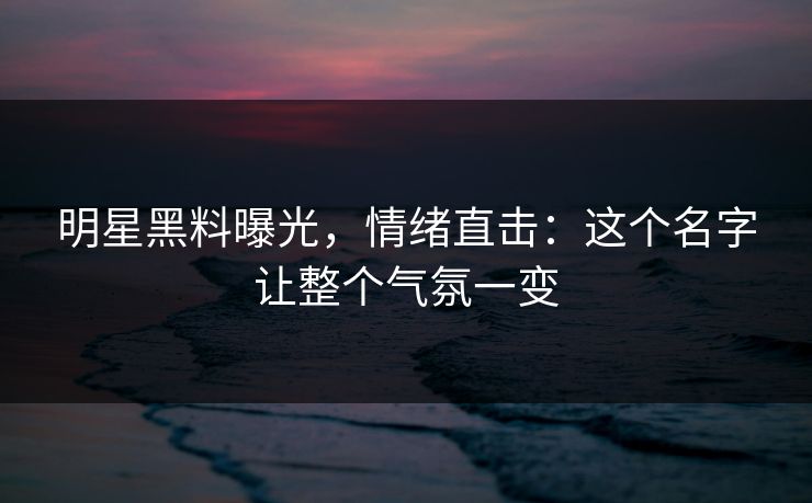 明星黑料曝光,情绪直击:这个名字让整个气氛一变 明星黑料曝光,情绪直击:这个名字让整个气氛一变