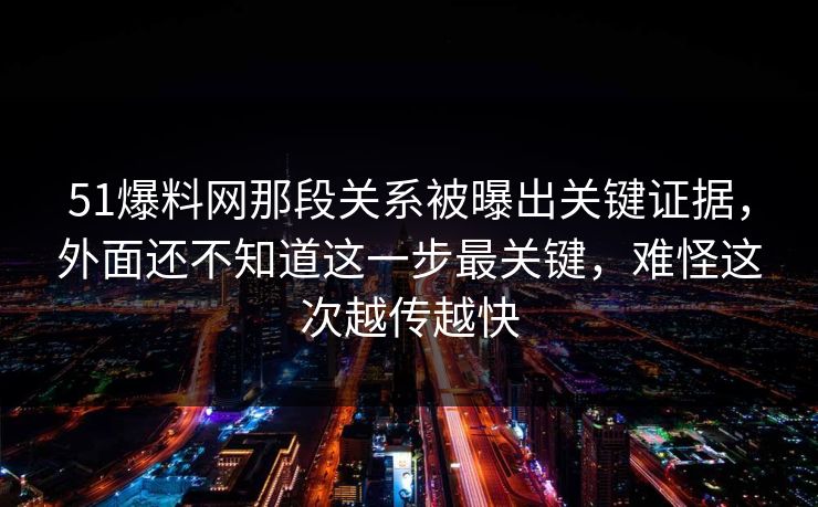 51爆料网那段关系被曝出关键证据，外面还不知道这一步最关键，难怪这次越传越快