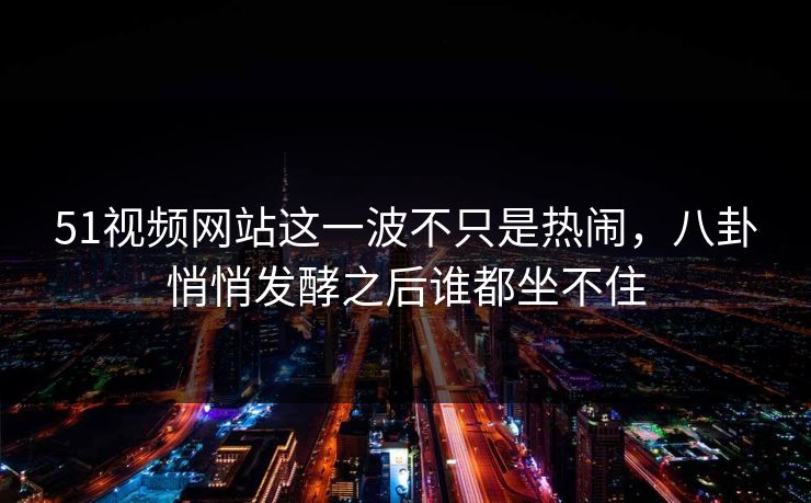 51视频网站这一波不只是热闹，八卦悄悄发酵之后谁都坐不住