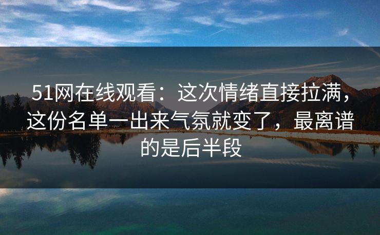 51网在线观看：这次情绪直接拉满，这份名单一出来气氛就变了，最离谱的是后半段
