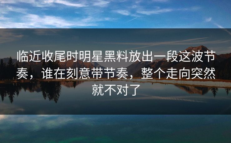 临近收尾时明星黑料放出一段这波节奏,谁在刻意带节奏,整个走向突然就不对了 临近收尾时明星黑料放出一段这波节奏,谁在刻意带节奏,整个走向突然就不对了